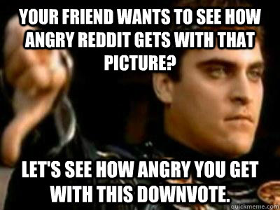 Your friend wants to see how angry reddit gets with that picture? Let's see how angry you get with this downvote.  Downvoting Roman