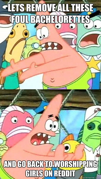 Lets remove all these foul bachelorettes and go back to worshipping girls on reddit  Push it somewhere else Patrick