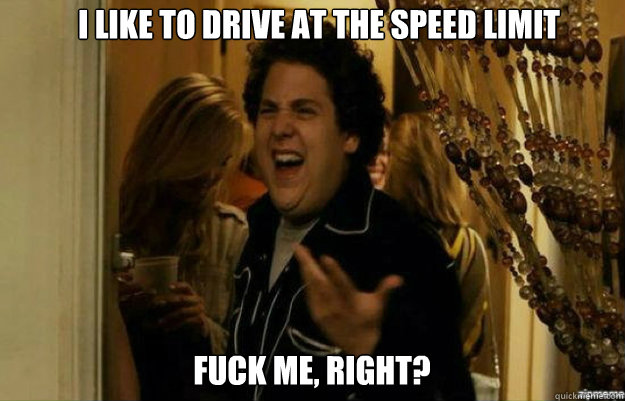 I like to drive at the speed limit FUCK ME, RIGHT?  fuck me right