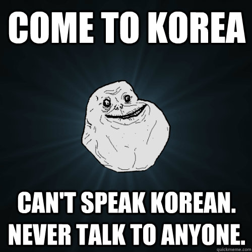 COME TO KOREA can't speak korean. never talk to anyone.  Forever Alone