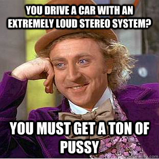 You drive a car with an extremely loud stereo system?  You must get a ton of pussy  Condescending Wonka