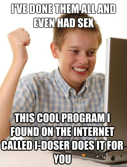 I'VE DONE THEM ALL AND EVEN HAD SEX THIS COOL PROGRAM I FOUND ON THE INTERNET CALLED I-DOSER DOES IT FOR YOU  First Day on the Internet Kid