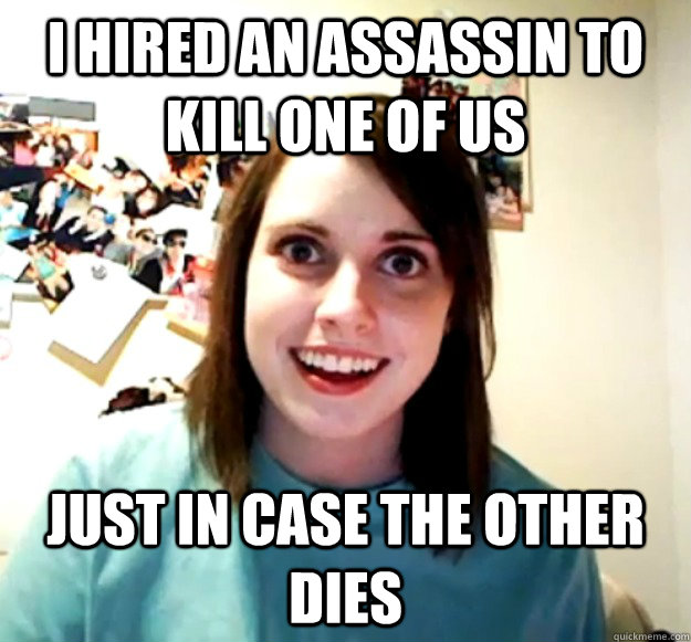 i hired an assassin to kill one of us just in case the other dies  Overly Attached Girlfriend