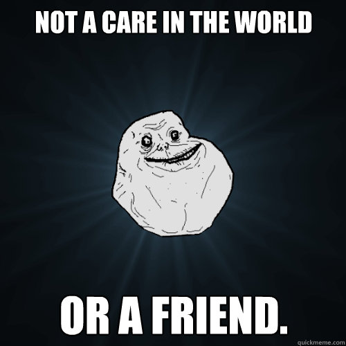 not a care in the world or a friend.  Forever Alone
