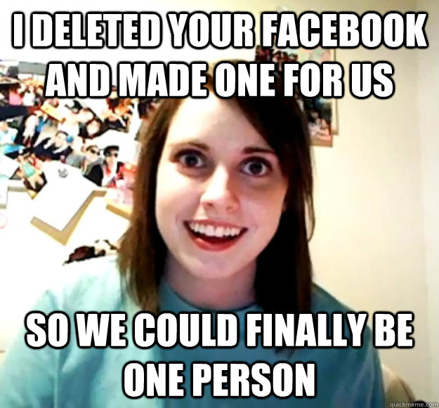 i deleted your facebook and made one for us so we could finally be one person  Overly Attached Girlfriend