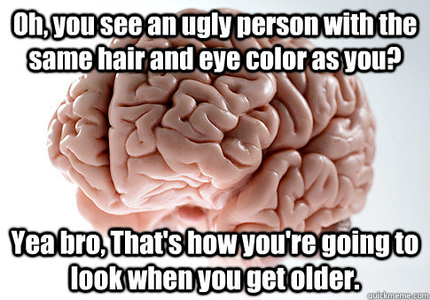 Oh, you see an ugly person with the same hair and eye color as you? Yea bro, That's how you're going to look when you get older.   Scumbag Brain