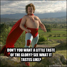 Don't you want a little taste of the glory? See what it tastes like?  Nacho Libre
