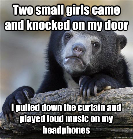 Two small girls came and knocked on my door I pulled down the curtain and played loud music on my headphones  Confession Bear
