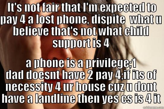  IT'S NOT FAIR THAT I'M EXPECTED TO PAY 4 A LOST PHONE, DISPITE  WHAT U BELIEVE THAT'S NOT WHAT CHILD SUPPORT IS 4 A PHONE IS A PRIVILEGE;1 DAD DOESNT HAVE 2 PAY 4;IF ITS OF NECESSITY 4 UR HOUSE CUZ U DONT HAVE A LANDLINE THEN YES CS IS 4 IT First World Problems