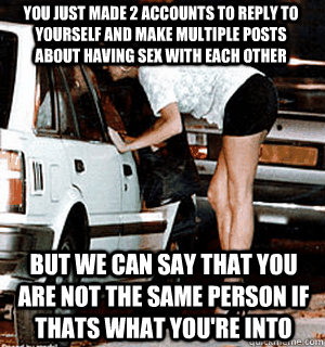 You just made 2 accounts to reply to yourself and make multiple posts about having sex with each other but we can say that you are not the same person if thats what you're into  Karma Whore