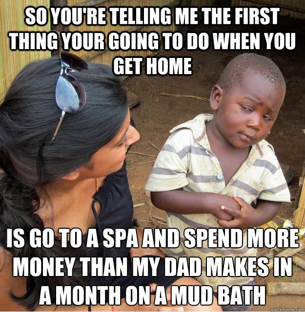 so you're telling me the first thing your going to do when you get home is go to a spa and spend more money than my dad makes in a month on a mud bath  Skeptical Third World Kid