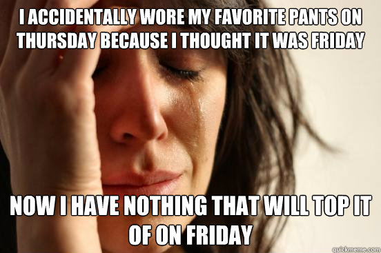 i accidentally wore my favorite pants on thursday because i thought it was friday now i have nothing that will top it of on friday  First World Problems