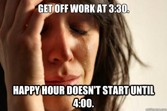 get off work at 3:30. happy hour doesn't start until 4:00.  First World Problems