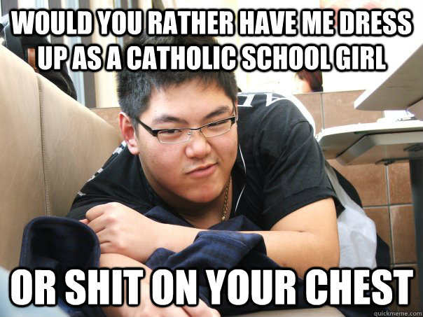 Would you rather have me dress up as a Catholic school girl  Or shit on your chest    
