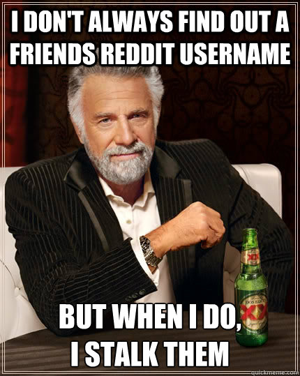 i don't always find out a friends reddit username but when i do, 
i stalk them  The Most Interesting Man In The World