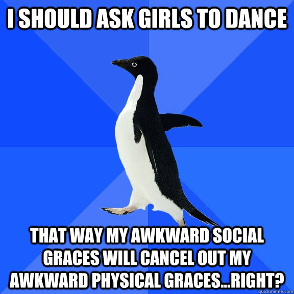I should ask girls to dance That way my awkward social graces will cancel out my awkward physical graces...right?  Socially Awkward Penguin