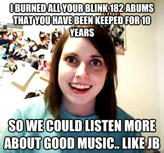 i burned all your blink 182 abums that you have been keeped for 10 years so we could listen more about good music.. like JB  Overly Attached Girlfriend