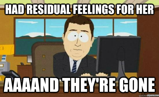 had residual feelings for her AAAAND they're gone - had residual feelings for her AAAAND they're gone  aaaand its gone