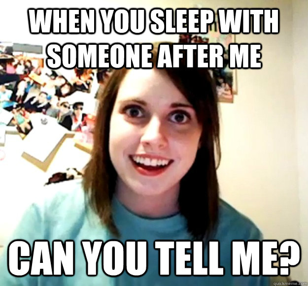 When you sleep with someone after me can you tell me?  Overly Attached Girlfriend