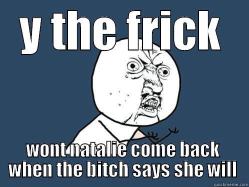 Y THE FRICK WONT NATALIE COME BACK WHEN THE BITCH SAYS SHE WILL Y U No