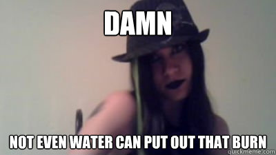 Damn Not even water can put out that BURN  burn meme