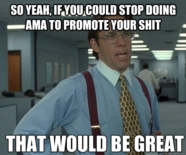 So yeah, if you could stop doing AMA to promote your shit THAT WOULD BE GREAT - So yeah, if you could stop doing AMA to promote your shit THAT WOULD BE GREAT  that would be great