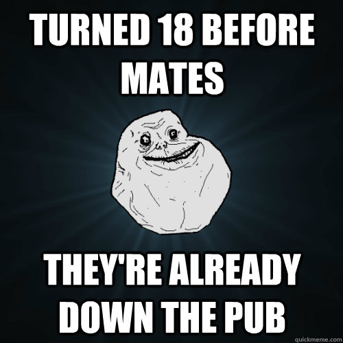 Turned 18 before mates they're already down the pub  Forever Alone
