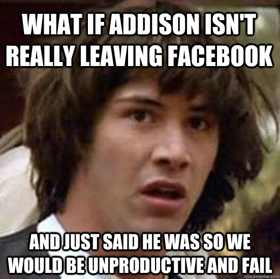 What if addison isn't really leaving facebook And just said he was so we would be unproductive and fail  conspiracy keanu