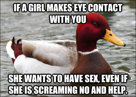 If a girl makes eye contact with you She wants to have sex, even if she is screaming no and help.  Malicious Advice Mallard