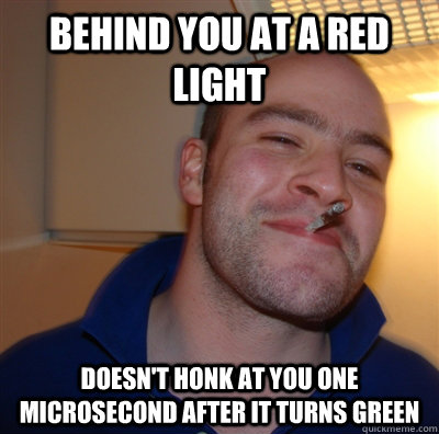 behind you at a red light doesn't honk at you one microsecond after it turns green  GoodGuyGreg