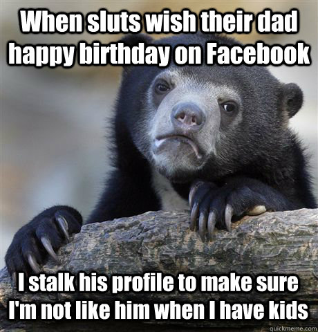 When sluts wish their dad happy birthday on Facebook I stalk his profile to make sure I'm not like him when I have kids  Confession Bear