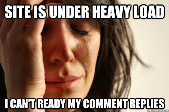 Site is under heavy load I can't ready my comment replies  First World Problems