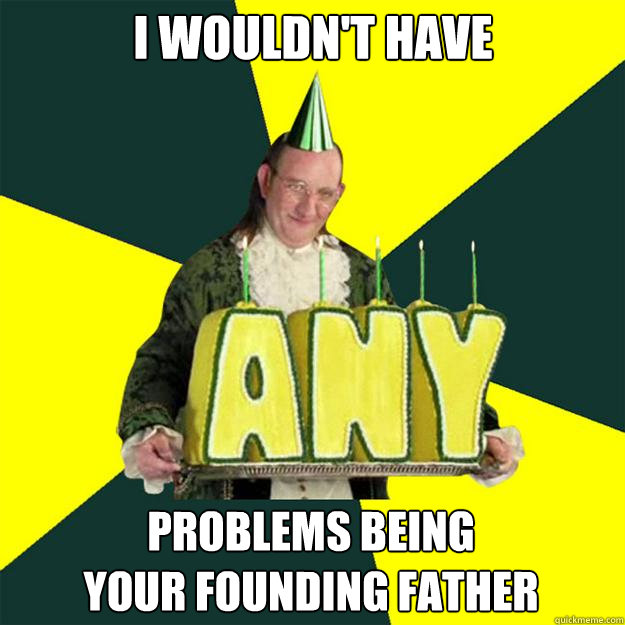 I wouldn't have problems being
your founding father  