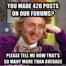 you made 420 posts on our forums? please tell me how that's so many more than average  WILLY WONKA SARCASM