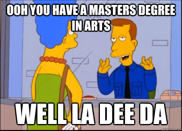 ooh you have a masters degree in arts well la dee da  unimpressed wardon