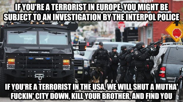 If you're a terrorist in Europe, you might be subject to an investigation by the interpol police If you're a terrorist In the USA, we will shut a mutha' fuckin' city down, kill your brother, and find you  Counterterrorism