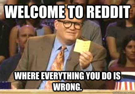Welcome to reddit Where everything you do is wrong.  Whose Line