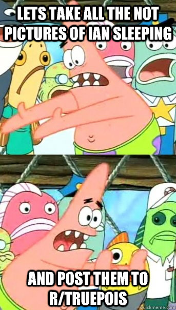 Lets take all the not pictures of ian sleeping and post them to r/truepois  Push it somewhere else Patrick