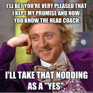 i'll bet you're very pleased that
i kept my promise and now,
 you know the head coach. i'll take that nodding
as a 