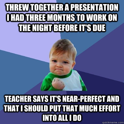 Threw together a presentation I had three months to work on  the night before it's due Teacher says it's near-perfect and that I should put that much effort into all I do - Threw together a presentation I had three months to work on  the night before it's due Teacher says it's near-perfect and that I should put that much effort into all I do  Success Kid