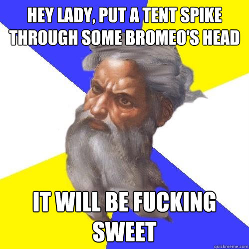 hey lady, put a tent spike through some bromeo's head it will be fucking sweet  Advice God