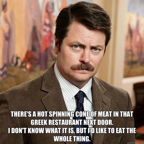 There's a hot spinning cone of meat in that Greek restaurant next door. 
I don't know what it is, but I'd like to eat the whole thing. - There's a hot spinning cone of meat in that Greek restaurant next door. 
I don't know what it is, but I'd like to eat the whole thing.  Advice Ron Swanson