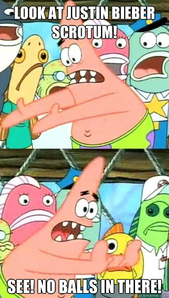 look at justin bieber scrotum! see! no balls in there!  Push it somewhere else Patrick
