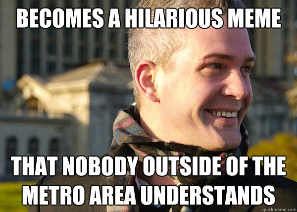 Becomes a hilarious meme that NOBODY outside of the metro area understands  