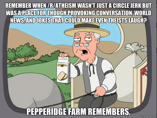 Remember when /r/atheism wasn't just a circle jerk but was a place for though provoking conversation, world news, and jokes that could make even theists laugh? pepperidge Farm remembers. - Remember when /r/atheism wasn't just a circle jerk but was a place for though provoking conversation, world news, and jokes that could make even theists laugh? pepperidge Farm remembers.  Pepridge Farm