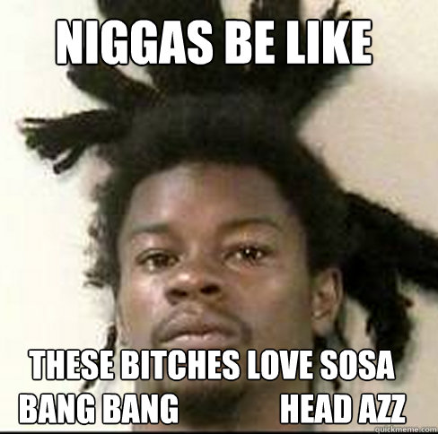 NIGGAS BE LIKE THESE BITCHES LOVE SOSA BANG BANG                Head Azz  Chief Keef