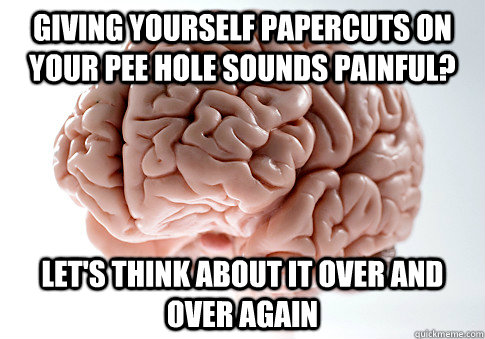 giving yourself papercuts on your pee hole sounds painful? let's think about it over and over again - giving yourself papercuts on your pee hole sounds painful? let's think about it over and over again  Scumbag Brain