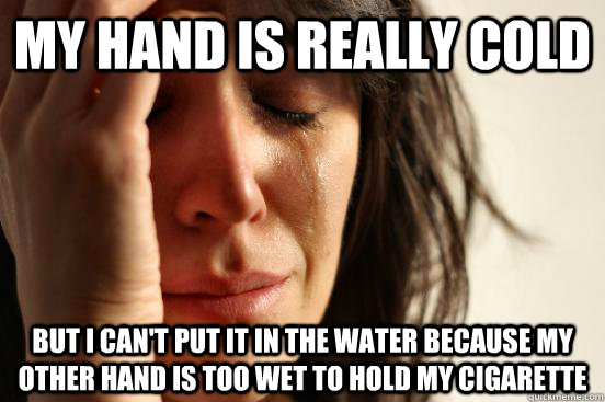 My hand is really cold But I can't put it in the water because my other hand is too wet to hold my cigarette  First World Problems