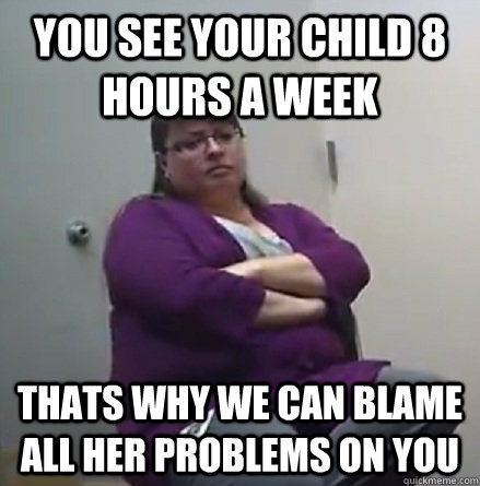 You see your child 8 hours a week THATS WHY WE CAN BLAME ALL HER PROBLEMS ON YOU  