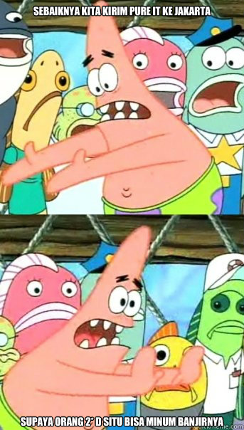 sebaiknya kita kirim pure it ke jakarta  supaya orang 2* d situ bisa minum banjirnya  Push it somewhere else Patrick
